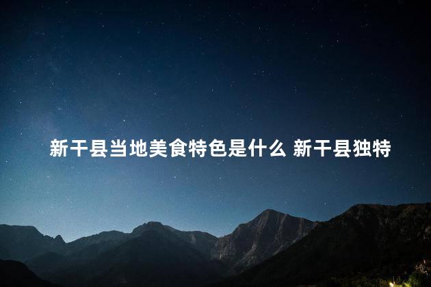 新干县当地美食特色是什么 新干县独特美食，感受当地特色